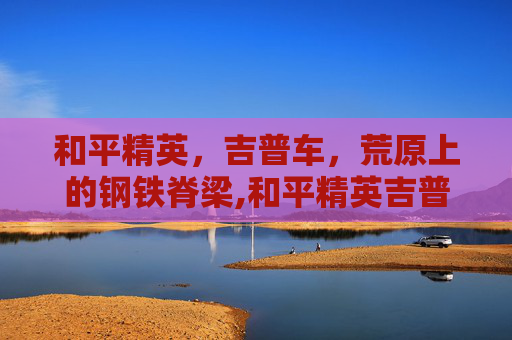 和平精英，吉普车，荒原上的钢铁脊梁,和平精英吉普车叫什么名字
