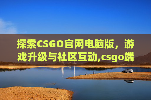 探索CSGO官网电脑版，游戏升级与社区互动,csgo端游官网