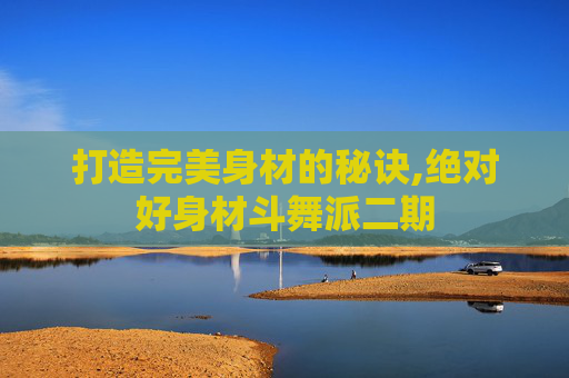 打造完美身材的秘诀,绝对好身材斗舞派二期