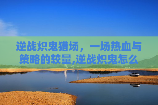 逆战炽鬼猎场，一场热血与策略的较量,逆战炽鬼怎么用