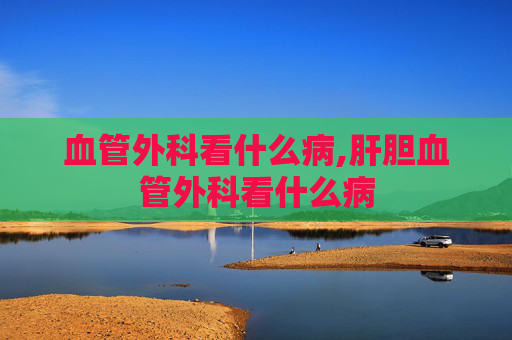 血管外科看什么病,肝胆血管外科看什么病