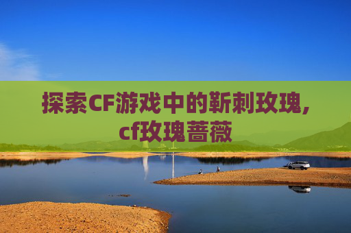 探索CF游戏中的靳刺玫瑰,cf玫瑰蔷薇