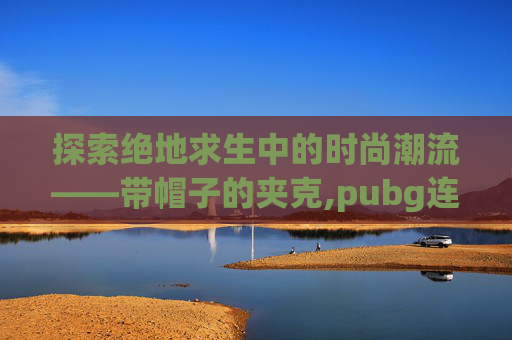 探索绝地求生中的时尚潮流——带帽子的夹克,pubg连帽夹克