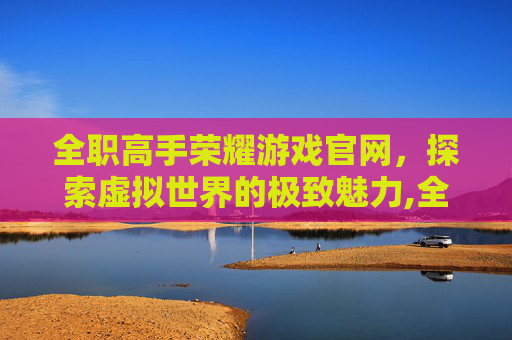 全职高手荣耀游戏官网，探索虚拟世界的极致魅力,全职高手荣耀游戏简介
