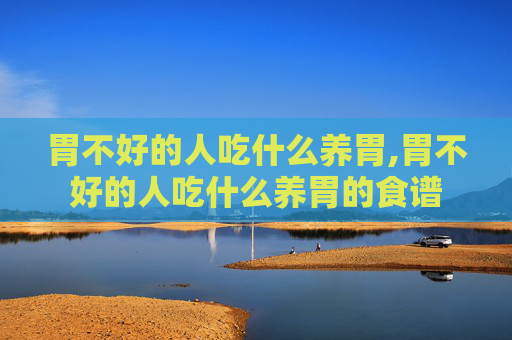 胃不好的人吃什么养胃,胃不好的人吃什么养胃的食谱