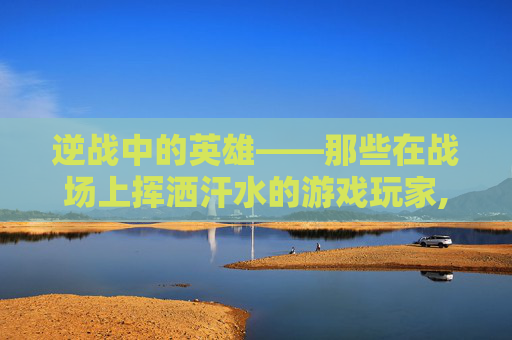 逆战中的英雄——那些在战场上挥洒汗水的游戏玩家,逆战打游戏的人物怎么获得