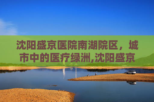 沈阳盛京医院南湖院区，城市中的医疗绿洲,沈阳盛京医院南湖院区离哪个火车站近