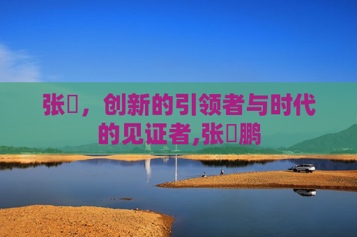 张堃，创新的引领者与时代的见证者,张堃鹏