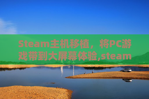 Steam主机移植，将PC游戏带到大屏幕体验,steam端游移植