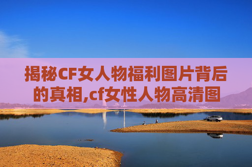 揭秘CF女人物福利图片背后的真相,cf女性人物高清图