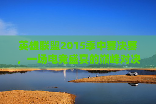 英雄联盟2015季中赛决赛，一场电竞盛宴的巅峰对决,2015lpl季中赛决赛