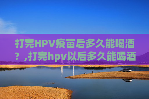 打完HPV疫苗后多久能喝酒?,打完hpv以后多久能喝酒 打完HPV疫苗后多久能喝酒?,打完hpv以后多久能喝酒