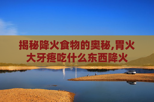 揭秘降火食物的奥秘,胃火大牙疼吃什么东西降火