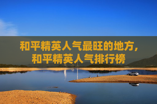 和平精英人气最旺的地方,和平精英人气排行榜
