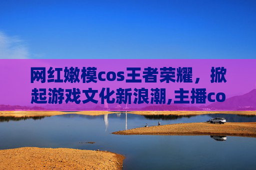 网红嫩模cos王者荣耀，掀起游戏文化新浪潮,主播cos王者荣耀