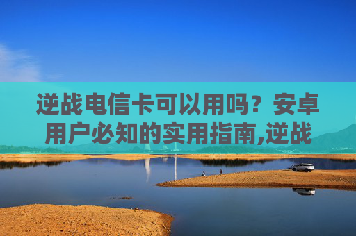 逆战电信卡可以用吗？安卓用户必知的实用指南,逆战电信卡可以用吗安卓版