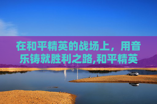 在和平精英的战场上，用音乐铸就胜利之路,和平精英训练营歌曲