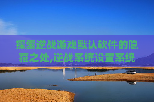 探索逆战游戏默认软件的隐藏之处,逆战系统设置系统默认