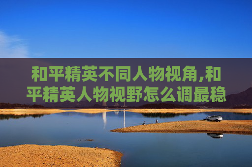 和平精英不同人物视角,和平精英人物视野怎么调最稳