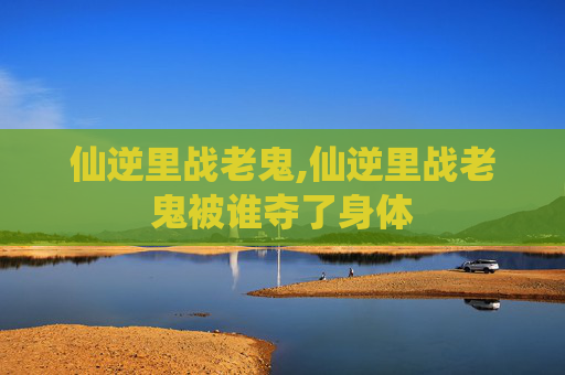 仙逆里战老鬼,仙逆里战老鬼被谁夺了身体