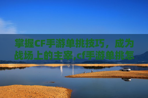 掌握CF手游单挑技巧，成为战场上的主宰,cf手游单挑怎么打