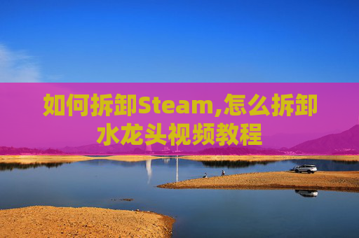 如何拆卸Steam,怎么拆卸水龙头视频教程
