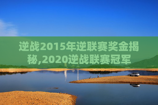 逆战2015年逆联赛奖金揭秘,2020逆战联赛冠军