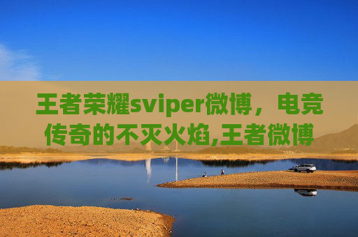 王者荣耀sviper微博，电竞传奇的不灭火焰,王者微博微博