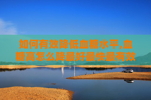 如何有效降低血糖水平,血糖高怎么降最好最快最有效