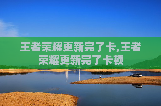王者荣耀更新完了卡,王者荣耀更新完了卡顿