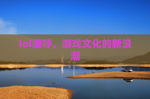 lol潮呼，游戏文化的新浪潮