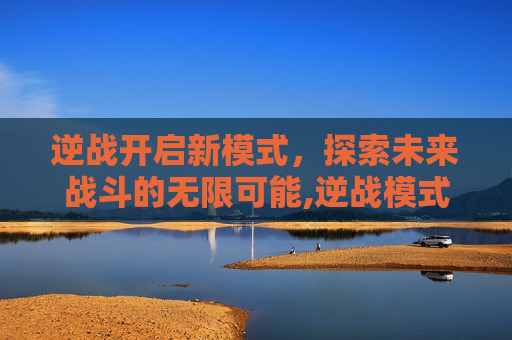 逆战开启新模式，探索未来战斗的无限可能,逆战模式启动