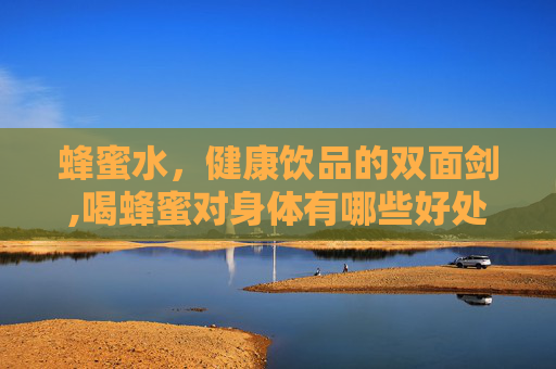 蜂蜜水，健康饮品的双面剑,喝蜂蜜对身体有哪些好处
