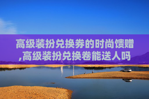 高级装扮兑换券的时尚馈赠,高级装扮兑换卷能送人吗