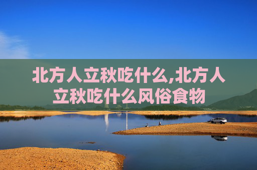 北方人立秋吃什么,北方人立秋吃什么风俗食物
