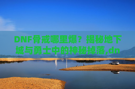 DNF骨戒哪里爆？揭秘地下城与勇士中的神秘掉落,dnf骨戒哪里爆的