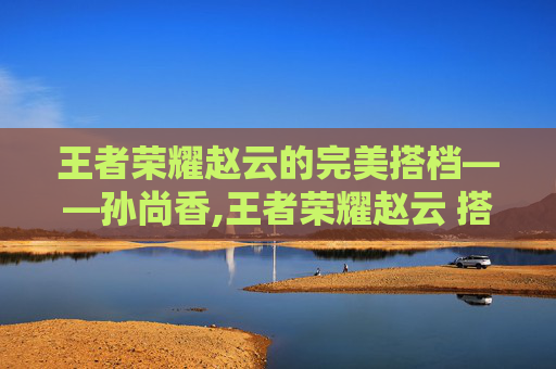 王者荣耀赵云的完美搭档——孙尚香,王者荣耀赵云 搭档叫什么