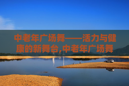 中老年广场舞——活力与健康的新舞台,中老年广场舞大全完整版
