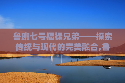 鲁班七号福禄兄弟——探索传统与现代的完美融合,鲁班七号福禄兄弟和木偶奇遇记哪个好