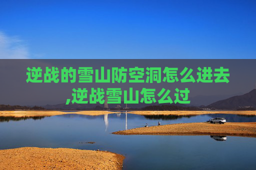 逆战的雪山防空洞怎么进去,逆战雪山怎么过
