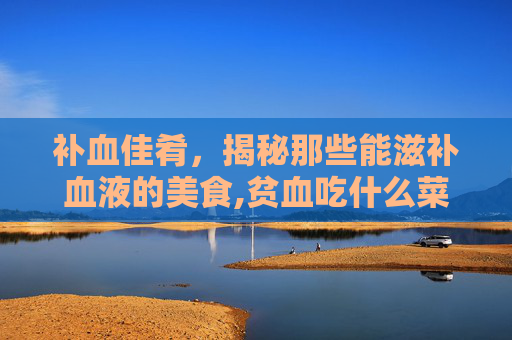 补血佳肴，揭秘那些能滋补血液的美食,贫血吃什么菜补血