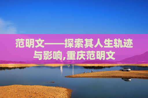 范明文——探索其人生轨迹与影响,重庆范明文