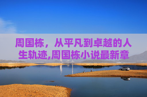 周国栋，从平凡到卓越的人生轨迹,周国栋小说最新章节更新