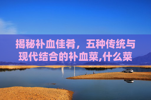 揭秘补血佳肴，五种传统与现代结合的补血菜,什么菜补血最好最有效