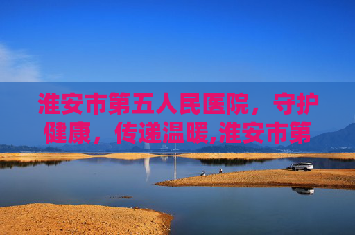淮安市第五人民医院，守护健康，传递温暖,淮安市第五人民医院是三甲医院吗