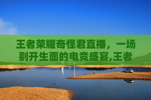 王者荣耀奇怪君直播，一场别开生面的电竞盛宴,王者荣耀奇怪君直播在哪看