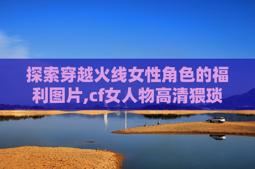 探索穿越火线女性角色的福利图片,cf女人物高清猥琐图片