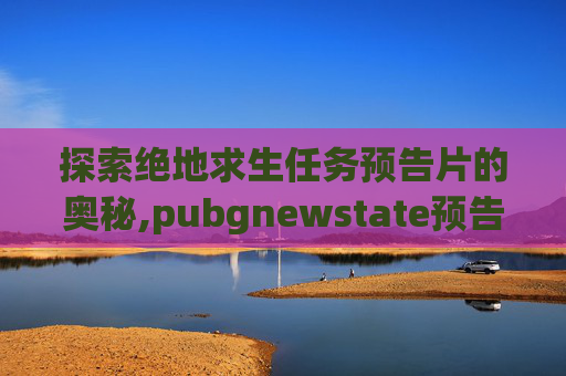 探索绝地求生任务预告片的奥秘,pubgnewstate预告片