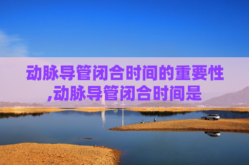 动脉导管闭合时间的重要性,动脉导管闭合时间是