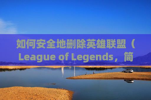 如何安全地删除英雄联盟（League of Legends，简称LOL）中的角色,怎么删除lol角色信息